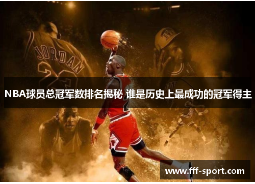 NBA球员总冠军数排名揭秘 谁是历史上最成功的冠军得主